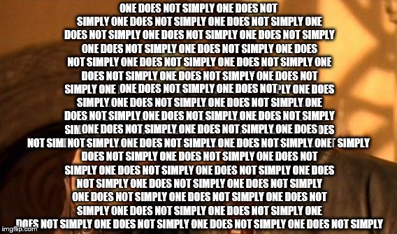 One Does Not Simply Make This Rubbish | ONE DOES NOT SIMPLY ONE DOES NOT SIMPLY ONE DOES NOT SIMPLY ONE DOES NOT SIMPLY ONE DOES NOT SIMPLY ONE DOES NOT SIMPLY ONE DOES NOT SIMPLY ONE DOES NOT SIMPLY ONE DOES NOT SIMPLY ONE DOES NOT SIMPLY ONE DOES NOT SIMPLY ONE DOES NOT SIMPLY ONE DOES NOT SIMPLY ONE DOES NOT SIMPLY ONE DOES NOT SIMPLY ONE DOES NOT SIMPLY ONE DOES NOT SIMPLY ONE DOES NOT SIMPLY ONE DOES NOT SIMPLY ONE DOES NOT SIMPLY ONE DOES NOT SIMPLY ONE DOES NOT SIMPLY ONE DOES NOT SIMPLY ONE DOES NOT SIMPLY ONE DOES NOT SIMPLY ONE DOES NOT SIMPLY ONE DOES NOT SIMPLY ONE DOES NOT SIMPLY ONE DOES NOT SIMPLY; ONE DOES NOT SIMPLY ONE DOES NOT SIMPLY ONE DOES NOT SIMPLY ONE DOES NOT SIMPLY ONE DOES NOT SIMPLY ONE DOES NOT SIMPLY ONE DOES NOT SIMPLY ONE DOES NOT SIMPLY ONE DOES NOT SIMPLY ONE DOES NOT SIMPLY ONE DOES NOT SIMPLY ONE DOES NOT SIMPLY ONE DOES NOT SIMPLY ONE DOES NOT SIMPLY ONE DOES NOT SIMPLY ONE DOES NOT SIMPLY ONE DOES NOT SIMPLY ONE DOES NOT SIMPLY ONE DOES NOT SIMPLY ONE DOES NOT SIMPLY ONE DOES NOT SIMPLY ONE DOES NOT SIMPLY ONE DOES NOT SIMPLY ONE DOES NOT SIMPLY ONE DOES NOT SIMPLY ONE DOES NOT SIMPLY ONE DOES NOT SIMPLY ONE DOES NOT SIMPLY ONE DOES NOT SIMPLY | image tagged in memes,one does not simply,funny | made w/ Imgflip meme maker