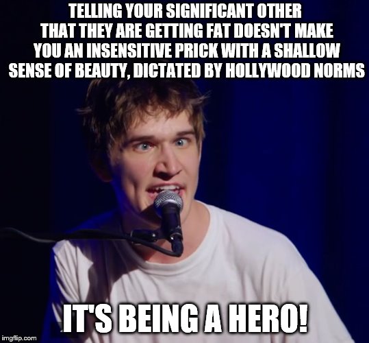 Fat wife, Happy Life | TELLING YOUR SIGNIFICANT OTHER THAT THEY ARE GETTING FAT DOESN'T MAKE YOU AN INSENSITIVE PRICK WITH A SHALLOW SENSE OF BEAUTY, DICTATED BY HOLLYWOOD NORMS; IT'S BEING A HERO! | image tagged in bo burnham the hero,memes | made w/ Imgflip meme maker
