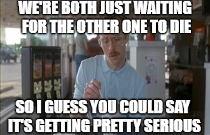 Life after marriage | WE'RE BOTH JUST WAITING FOR THE OTHER ONE TO DIE; SO I GUESS YOU COULD SAY IT'S GETTING PRETTY SERIOUS | image tagged in memes,so i guess you can say things are getting pretty serious,marriage,life,death,love | made w/ Imgflip meme maker