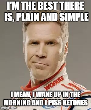Ricky Bobby | I'M THE BEST THERE IS, PLAIN AND SIMPLE; I MEAN, I WAKE UP IN THE MORNING AND I PISS KETONES | image tagged in ricky bobby | made w/ Imgflip meme maker