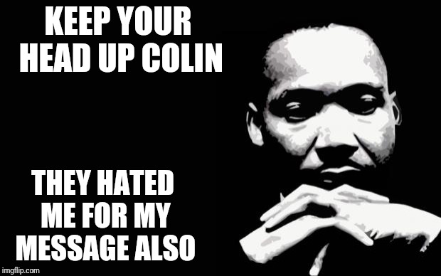 He more white people hate on him, the more black people love him | KEEP YOUR HEAD UP COLIN; THEY HATED ME FOR MY MESSAGE ALSO | image tagged in mlk,martin luther king jr,colin kaepernick,civil rights | made w/ Imgflip meme maker