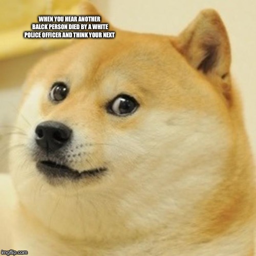 Doge Meme | WHEN YOU HEAR ANOTHER BALCK PERSON DIED BY A WHITE POLICE OFFICER AND THINK YOUR NEXT | image tagged in memes,doge | made w/ Imgflip meme maker