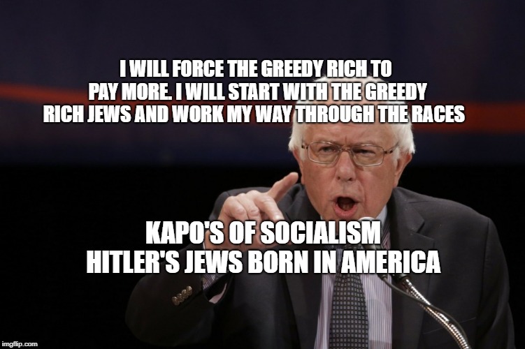 Bernie Sanders | I WILL FORCE THE GREEDY RICH TO PAY MORE. I WILL START WITH THE GREEDY RICH JEWS AND WORK MY WAY THROUGH THE RACES; KAPO'S OF SOCIALISM HITLER'S JEWS BORN IN AMERICA | image tagged in bernie sanders | made w/ Imgflip meme maker