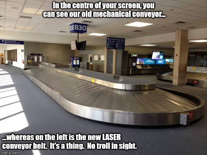 Conveyor belt | In the centre of your screen, you can see our old mechanical conveyor... ...whereas on the left is the new LASER conveyor belt.  It's a thing.  No troll in sight. | image tagged in conveyor belt | made w/ Imgflip meme maker