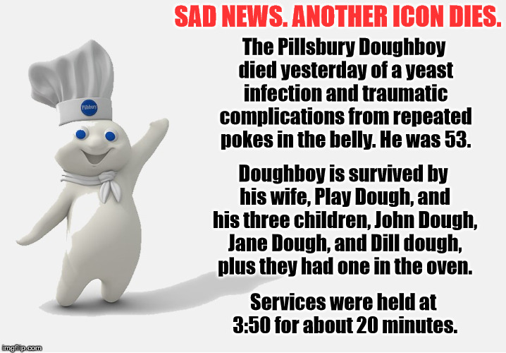 We are losing all the great ones. Aretha, Burt, and now Dough boy. RIP | SAD NEWS. ANOTHER ICON DIES. The Pillsbury Doughboy died yesterday of a yeast infection and traumatic complications from repeated pokes in the belly. He was 53. Doughboy is survived by his wife, Play Dough, and his three children, John Dough, Jane Dough, and Dill dough, plus they had one in the oven. Services were held at 3:50 for about 20 minutes. | image tagged in memes,doughboy | made w/ Imgflip meme maker