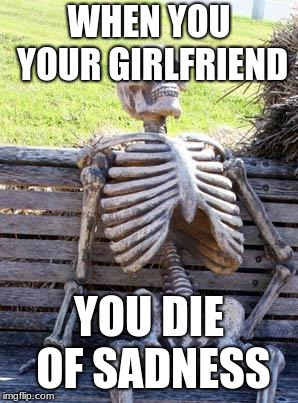 Waiting Skeleton Meme | WHEN YOU YOUR GIRLFRIEND; YOU DIE OF SADNESS | image tagged in memes,waiting skeleton | made w/ Imgflip meme maker
