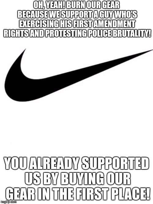Nike | OH, YEAH! BURN OUR GEAR BECAUSE WE SUPPORT A GUY WHO'S EXERCISING HIS FIRST AMENDMENT RIGHTS AND PROTESTING POLICE BRUTALITY! YOU ALREADY SUPPORTED US BY BUYING OUR GEAR IN THE FIRST PLACE! | image tagged in nike | made w/ Imgflip meme maker