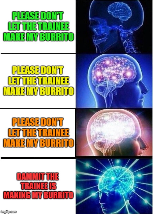 For the love of Burrito | PLEASE DON'T LET THE TRAINEE MAKE MY BURRITO; PLEASE DON'T LET THE TRAINEE MAKE MY BURRITO; PLEASE DON'T LET THE TRAINEE MAKE MY BURRITO; DAMMIT THE TRAINEE IS MAKING MY BURRITO | image tagged in memes,expanding brain,funny,burrito,training | made w/ Imgflip meme maker