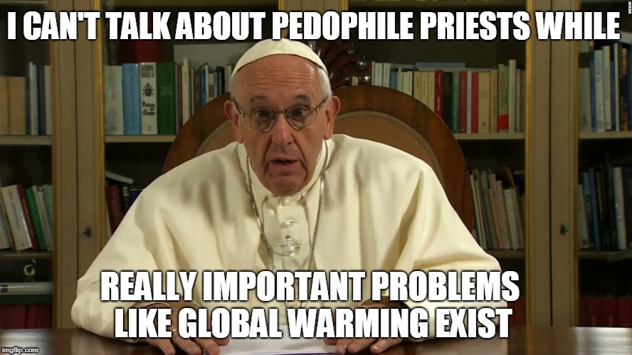 We live in weird times when the Pope has priorities like this | I CAN'T TALK ABOUT PEDOPHILE PRIESTS WHILE; REALLY IMPORTANT PROBLEMS LIKE GLOBAL WARMING EXIST | image tagged in pope francis | made w/ Imgflip meme maker