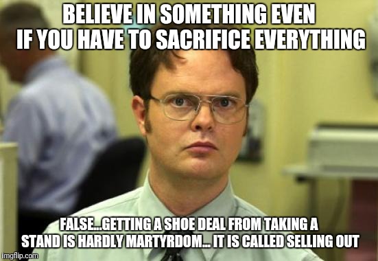 Dwight Schrute Meme | BELIEVE IN SOMETHING EVEN IF YOU HAVE TO SACRIFICE EVERYTHING; FALSE...GETTING A SHOE DEAL FROM TAKING A STAND IS HARDLY MARTYRDOM... IT IS CALLED SELLING OUT | image tagged in memes,dwight schrute | made w/ Imgflip meme maker