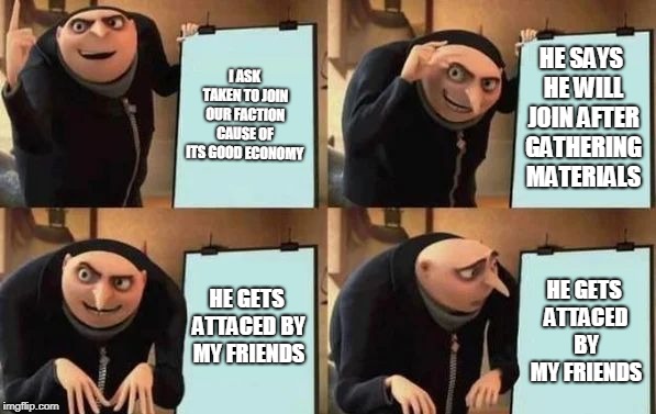 Gru's Plan Meme | I ASK TAKEN TO JOIN OUR FACTION CAUSE OF ITS GOOD ECONOMY; HE SAYS HE WILL JOIN AFTER GATHERING MATERIALS; HE GETS ATTACED BY MY FRIENDS; HE GETS ATTACED BY MY FRIENDS | image tagged in gru's plan | made w/ Imgflip meme maker