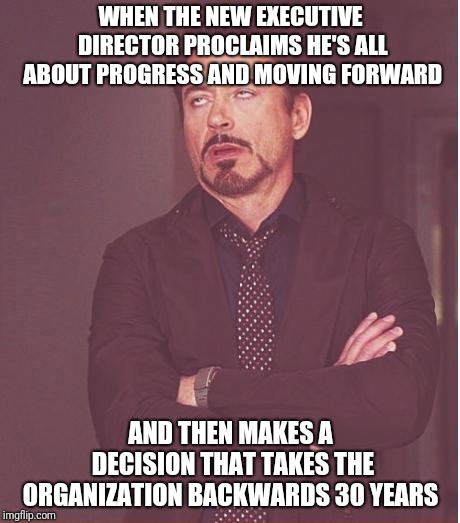 Face You Make | WHEN THE NEW EXECUTIVE DIRECTOR PROCLAIMS HE'S ALL ABOUT PROGRESS AND MOVING FORWARD; AND THEN MAKES A DECISION THAT TAKES THE ORGANIZATION BACKWARDS 30 YEARS | image tagged in memes,face you make robert downey jr | made w/ Imgflip meme maker