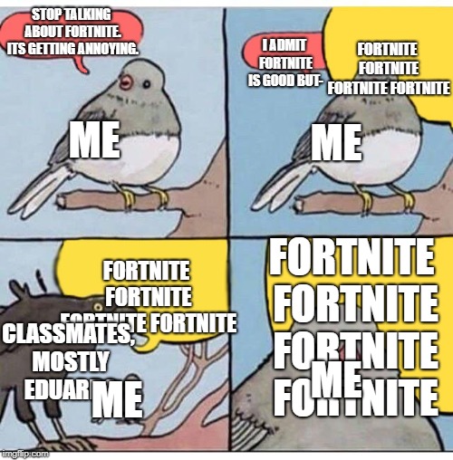annoyed bird | FORTNITE FORTNITE FORTNITE FORTNITE; STOP TALKING ABOUT FORTNITE. ITS GETTING ANNOYING. I ADMIT FORTNITE IS GOOD BUT-; ME; ME; FORTNITE FORTNITE FORTNITE FORTNITE; FORTNITE FORTNITE FORTNITE FORTNITE; CLASSMATES, MOSTLY EDUARDO; ME; ME | image tagged in annoyed bird | made w/ Imgflip meme maker
