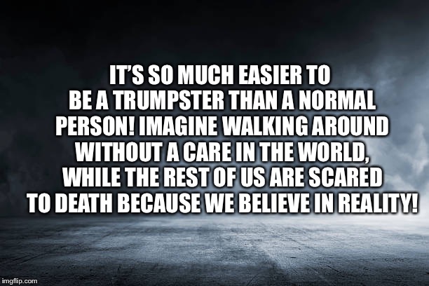 Trumpsters are oblivious  | IT’S SO MUCH EASIER TO BE A TRUMPSTER THAN A NORMAL PERSON! IMAGINE WALKING AROUND WITHOUT A CARE IN THE WORLD, WHILE THE REST OF US ARE SCARED TO DEATH BECAUSE WE BELIEVE IN REALITY! | image tagged in funny trump meme,never trump meme,vote blue,blue wave,voteblue | made w/ Imgflip meme maker
