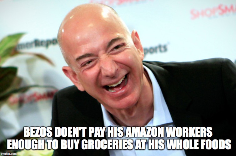 Jeff Bezos laughing | BEZOS DOEN'T PAY HIS AMAZON WORKERS ENOUGH TO BUY GROCERIES AT HIS WHOLE FOODS | image tagged in jeff bezos laughing | made w/ Imgflip meme maker