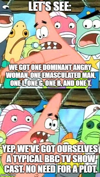 Entertainment So Predictably Diverse, It's Boring | LET'S SEE:; WE GOT ONE DOMINANT ANGRY WOMAN, ONE EMASCULATED MAN, ONE L, ONE G, ONE B, AND ONE T. YEP, WE'VE GOT OURSELVES A TYPICAL BBC TV SHOW CAST. NO NEED FOR A PLOT. | image tagged in memes,put it somewhere else patrick | made w/ Imgflip meme maker