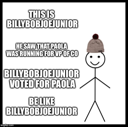 Be Like Bill Meme | THIS IS BILLYBOBJOEJUNIOR; HE SAW THAT PAOLA WAS RUNNING FOR VP OF CO; BILLYBOBJOEJUNIOR VOTED FOR PAOLA; BE LIKE BILLYBOBJOEJUNIOR | image tagged in memes,be like bill | made w/ Imgflip meme maker