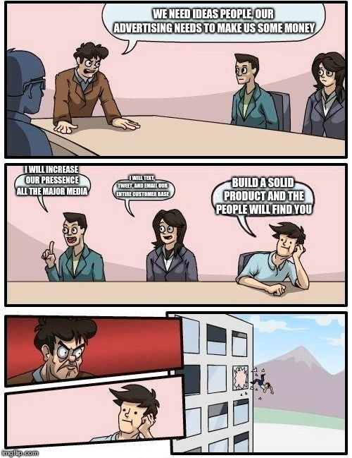 Boardroom Meeting Suggestion Meme | WE NEED IDEAS PEOPLE, OUR ADVERTISING NEEDS TO MAKE US SOME MONEY; I WILL INCREASE OUR PRESSENCE ALL THE MAJOR MEDIA; I WILL TEXT, TWEET, AND EMAIL OUR ENTIRE CUSTOMER BASE; BUILD A SOLID PRODUCT AND THE PEOPLE WILL FIND YOU | image tagged in memes,boardroom meeting suggestion | made w/ Imgflip meme maker