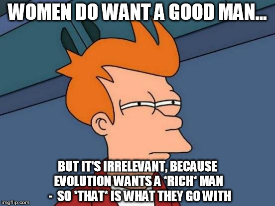 Futurama Fry Meme | WOMEN DO WANT A GOOD MAN... BUT IT'S IRRELEVANT, BECAUSE EVOLUTION WANTS A *RICH* MAN  -  SO *THAT* IS WHAT THEY GO WITH | image tagged in memes,futurama fry | made w/ Imgflip meme maker