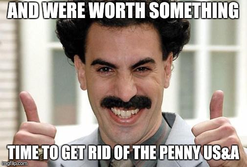 Borat Thumbs Up Excited | AND WERE WORTH SOMETHING TIME TO GET RID OF THE PENNY US&A | image tagged in borat thumbs up excited | made w/ Imgflip meme maker