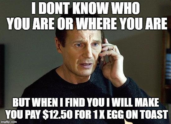 egg on toast |  I DONT KNOW WHO YOU ARE OR WHERE YOU ARE; BUT WHEN I FIND YOU I WILL MAKE YOU PAY $12.50 FOR 1 X EGG ON TOAST | image tagged in memes,liam neeson taken 2,egg on toast,pay your bill | made w/ Imgflip meme maker