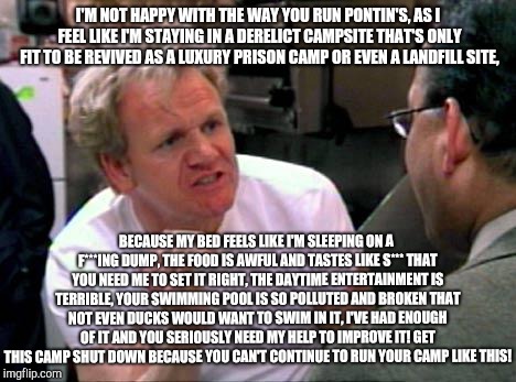 Gordon Ramsay not happy with Pontin's! | I'M NOT HAPPY WITH THE WAY YOU RUN PONTIN'S, AS I FEEL LIKE I'M STAYING IN A DERELICT CAMPSITE THAT'S ONLY FIT TO BE REVIVED AS A LUXURY PRISON CAMP OR EVEN A LANDFILL SITE, BECAUSE MY BED FEELS LIKE I'M SLEEPING ON A F***ING DUMP, THE FOOD IS AWFUL AND TASTES LIKE S*** THAT YOU NEED ME TO SET IT RIGHT, THE DAYTIME ENTERTAINMENT IS TERRIBLE, YOUR SWIMMING POOL IS SO POLLUTED AND BROKEN THAT NOT EVEN DUCKS WOULD WANT TO SWIM IN IT, I'VE HAD ENOUGH OF IT AND YOU SERIOUSLY NEED MY HELP TO IMPROVE IT! GET THIS CAMP SHUT DOWN BECAUSE YOU CAN'T CONTINUE TO RUN YOUR CAMP LIKE THIS! | image tagged in gordon ramsay,pontin's,pontins,hotel hell | made w/ Imgflip meme maker