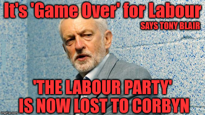 The Labour Party - now lost to Corbyn | It's 'Game Over' for Labour; SAYS TONY BLAIR; #WEARECORBYN; 'THE LABOUR PARTY' IS NOW LOST TO CORBYN | image tagged in jeremy corbyn - anti-semitism,communist socialist,party of haters,momentum students,wearecorbyn,corbyn eww | made w/ Imgflip meme maker