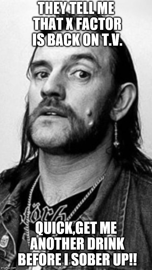 Lemmy  | THEY TELL ME THAT X FACTOR IS BACK ON T.V. QUICK,GET ME ANOTHER DRINK BEFORE I SOBER UP!! | image tagged in lemmy | made w/ Imgflip meme maker