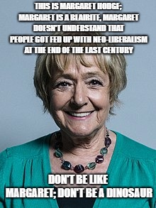 Margaret Hodge | THIS IS MARGARET HODGE; MARGARET IS A BLAIRITE, MARGARET DOESN'T UNDERSTAND THAT PEOPLE GOT FED UP WITH NEO-LIBERALISM AT THE END OF THE LAST CENTURY; DON'T BE LIKE MARGARET; DON'T BE A DINOSAUR | image tagged in politics | made w/ Imgflip meme maker