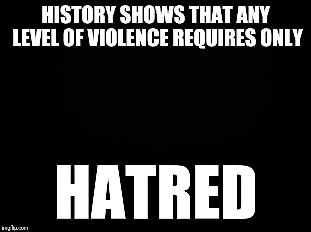 Black background | HISTORY SHOWS THAT ANY LEVEL OF VIOLENCE REQUIRES ONLY HATRED | image tagged in black background | made w/ Imgflip meme maker