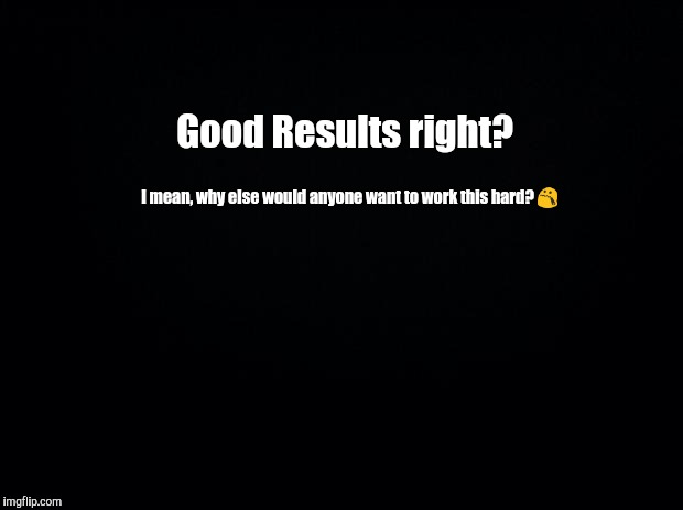 Black background | Good Results right? I mean, why else would anyone want to work this hard? 😯 | image tagged in black background | made w/ Imgflip meme maker