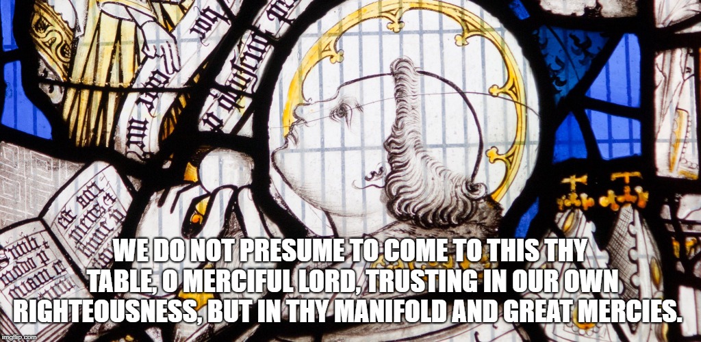 Prayer 2
 | WE DO NOT PRESUME TO COME TO THIS THY TABLE, O MERCIFUL LORD, TRUSTING IN OUR OWN RIGHTEOUSNESS, BUT IN THY MANIFOLD AND GREAT MERCIES. | image tagged in prayer | made w/ Imgflip meme maker