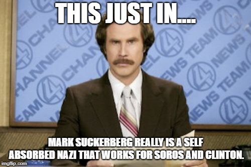 Ron Burgundy Meme | THIS JUST IN.... MARK SUCKERBERG REALLY IS A SELF ABSORBED NAZI THAT WORKS FOR SOROS AND CLINTON. | image tagged in memes,ron burgundy | made w/ Imgflip meme maker