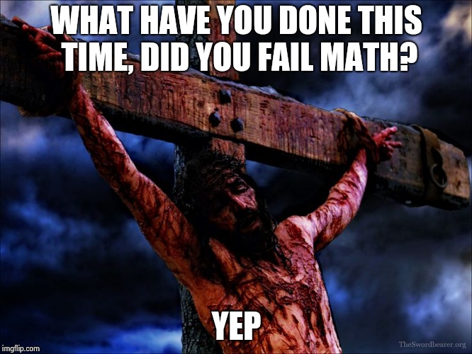 Why you don't upset your math teacher | WHAT HAVE YOU DONE THIS TIME, DID YOU FAIL MATH? YEP | image tagged in jesus on the cross | made w/ Imgflip meme maker