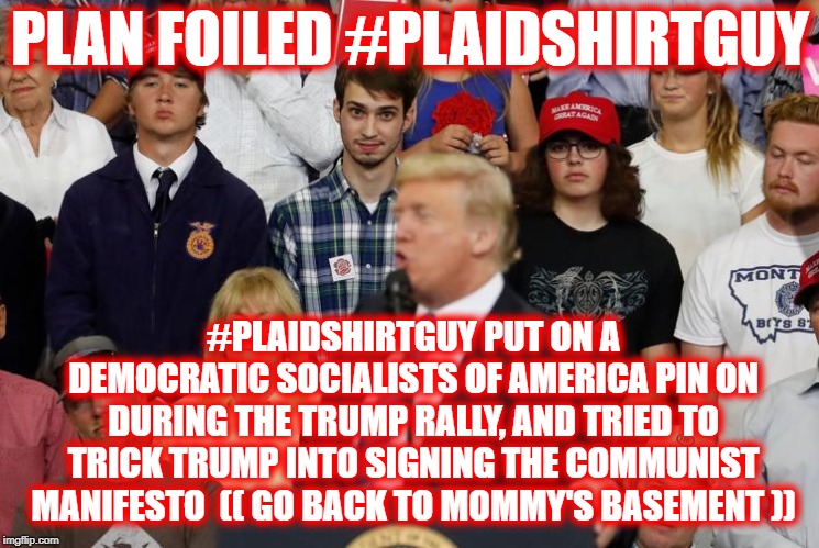 plan foiled | PLAN FOILED #PLAIDSHIRTGUY; #PLAIDSHIRTGUY PUT ON A DEMOCRATIC SOCIALISTS OF AMERICA PIN ON DURING THE TRUMP RALLY, AND TRIED TO TRICK TRUMP INTO SIGNING THE COMMUNIST MANIFESTO

(( GO BACK TO MOMMY'S BASEMENT )) | image tagged in trump,maga | made w/ Imgflip meme maker