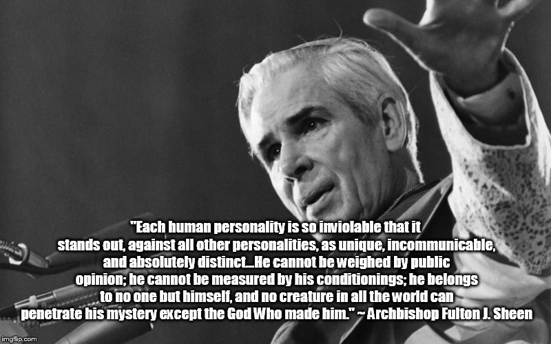 Fulton sheen | "Each human personality is so inviolable that it stands out, against all other personalities, as unique, incommunicable, and absolutely distinct...He cannot be weighed by public opinion; he cannot be measured by his conditionings; he belongs to no one but himself, and no creature in all the world can penetrate his mystery except the God Who made him." ~ Archbishop Fulton J. Sheen | image tagged in fulton sheen | made w/ Imgflip meme maker