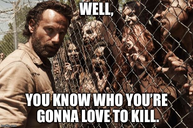 zombies | WELL, YOU KNOW WHO YOU’RE GONNA LOVE TO KILL. | image tagged in zombies | made w/ Imgflip meme maker