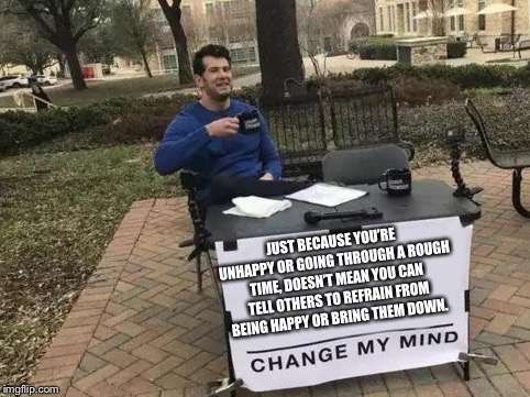 Change My Mind | JUST BECAUSE YOU’RE UNHAPPY OR GOING THROUGH A ROUGH TIME, DOESN’T MEAN YOU CAN TELL OTHERS TO REFRAIN FROM BEING HAPPY OR BRING THEM DOWN. | image tagged in change my mind | made w/ Imgflip meme maker