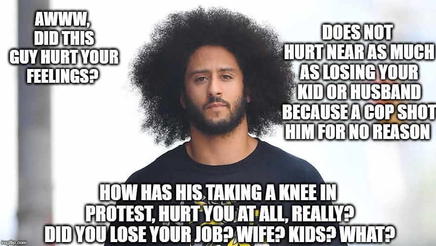 Pay attention to what is important | DOES NOT HURT NEAR AS MUCH AS LOSING YOUR KID OR HUSBAND BECAUSE A COP SHOT HIM FOR NO REASON; AWWW, DID THIS GUY HURT YOUR FEELINGS? HOW HAS HIS TAKING A KNEE IN PROTEST, HURT YOU AT ALL, REALLY? DID YOU LOSE YOUR JOB? WIFE? KIDS? WHAT? | image tagged in memes,colin kaepernick,kaepernick,nike,real life | made w/ Imgflip meme maker