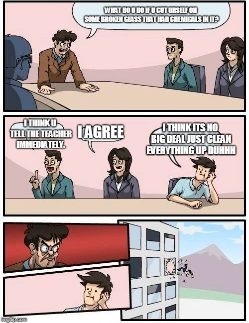 Boardroom Meeting Suggestion Meme | WHAT DO U DO IF U CUT URSELF ON SOME BROKEN GLASS THAT HAD CHEMICALS IN IT? I THINK ITS NO BIG DEAL JUST CLEAN EVERYTHING UP DUHHH; I THINK U TELL THE TEACHER IMMEDIATELY. I AGREE | image tagged in memes,boardroom meeting suggestion | made w/ Imgflip meme maker