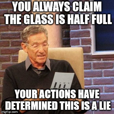 Maury Lie Detector | YOU ALWAYS CLAIM THE GLASS IS HALF FULL; YOUR ACTIONS HAVE DETERMINED THIS IS A LIE | image tagged in memes,maury lie detector | made w/ Imgflip meme maker