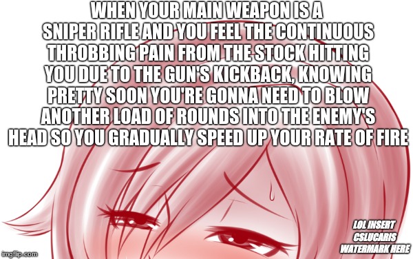 Just RWBY things |  WHEN YOUR MAIN WEAPON IS A SNIPER RIFLE AND YOU FEEL THE CONTINUOUS THROBBING PAIN FROM THE STOCK HITTING YOU DUE TO THE GUN'S KICKBACK, KNOWING PRETTY SOON YOU'RE GONNA NEED TO BLOW ANOTHER LOAD OF ROUNDS INTO THE ENEMY'S HEAD SO YOU GRADUALLY SPEED UP YOUR RATE OF FIRE; LOL INSERT CSLUCARIS WATERMARK HERE | image tagged in ruby rose,rwby,fandom,in a nutshell,the artist is,cslucaris | made w/ Imgflip meme maker