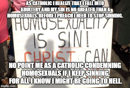 AS CATHOLIC I REALIZE THAT I FALL INTO ADULTERY AND MY SIN IS NO GREATER THAN A HOMOSEXUALS. BEFORE I PREACH I NEED TO STOP SINNING. NO POINT ME AS A CATHOLIC CONDEMNING HOMOSEXUALS IF I KEEP SINNING, FOR ALL I KNOW I MIGHT BE GOING TO HELL. | image tagged in catholic church | made w/ Imgflip meme maker