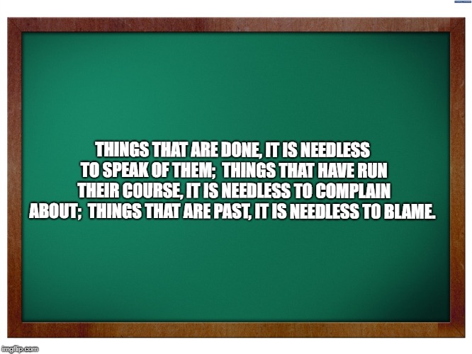 Green Blank Blackboard |  THINGS THAT ARE DONE,
IT IS NEEDLESS TO SPEAK OF THEM;

THINGS THAT HAVE RUN THEIR COURSE,
IT IS NEEDLESS TO COMPLAIN ABOUT;

THINGS THAT ARE PAST,
IT IS NEEDLESS TO BLAME. | image tagged in green blank blackboard | made w/ Imgflip meme maker