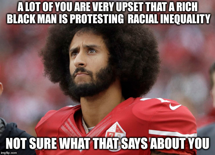 Could you be honest about what you are upset about? | A LOT OF YOU ARE VERY UPSET THAT A RICH BLACK MAN IS PROTESTING  RACIAL INEQUALITY; NOT SURE WHAT THAT SAYS ABOUT YOU | image tagged in kapernick,racism,nfl,protests | made w/ Imgflip meme maker