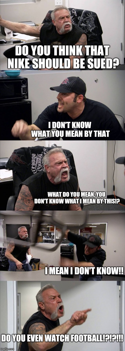 American Chopper Argument | DO YOU THINK THAT NIKE SHOULD BE SUED? I DON'T KNOW WHAT YOU MEAN BY THAT; WHAT DO YOU MEAN, YOU DON'T KNOW WHAT I MEAN BY THIS!? I MEAN I DON'T KNOW!! DO YOU EVEN WATCH FOOTBALL!?!?!!! | image tagged in memes,american chopper argument | made w/ Imgflip meme maker