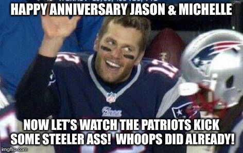 Tom Brady | HAPPY ANNIVERSARY JASON & MICHELLE; NOW LET’S WATCH THE PATRIOTS KICK SOME STEELER ASS!  WHOOPS DID ALREADY! | image tagged in tom brady | made w/ Imgflip meme maker