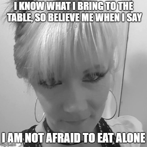 I KNOW WHAT I BRING TO THE TABLE, SO BELIEVE ME WHEN I SAY; I AM NOT AFRAID TO EAT ALONE | made w/ Imgflip meme maker