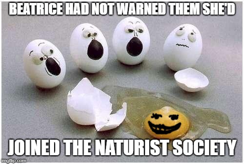 oeuf au naturel... (funny, bet you thought this meme was about an egg who'd died..) | BEATRICE HAD NOT WARNED THEM SHE'D; JOINED THE NATURIST SOCIETY | image tagged in this broken egg,naked,eggs,alive,dead or alive,schrodinger | made w/ Imgflip meme maker