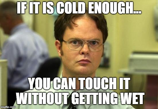 Dwight Schrute Meme | IF IT IS COLD ENOUGH... YOU CAN TOUCH IT WITHOUT GETTING WET | image tagged in memes,dwight schrute | made w/ Imgflip meme maker